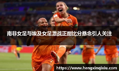 南非女足与埃及女足激战正酣比分悬念引人关注